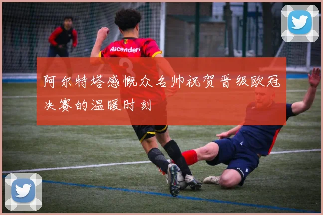 阿尔特塔感慨众名帅祝贺晋级欧冠决赛的温暖时刻