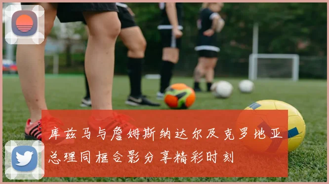 库兹马与詹姆斯纳达尔及克罗地亚总理同框合影分享精彩时刻