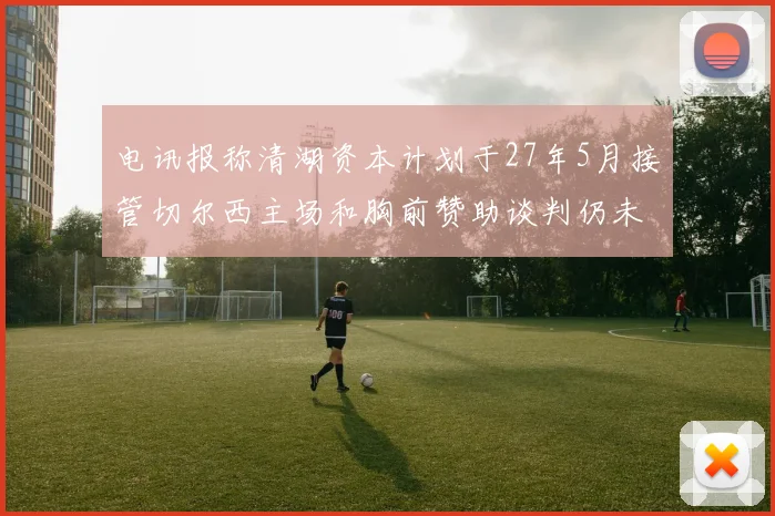 电讯报称清湖资本计划于27年5月接管切尔西主场和胸前赞助谈判仍未取得进展