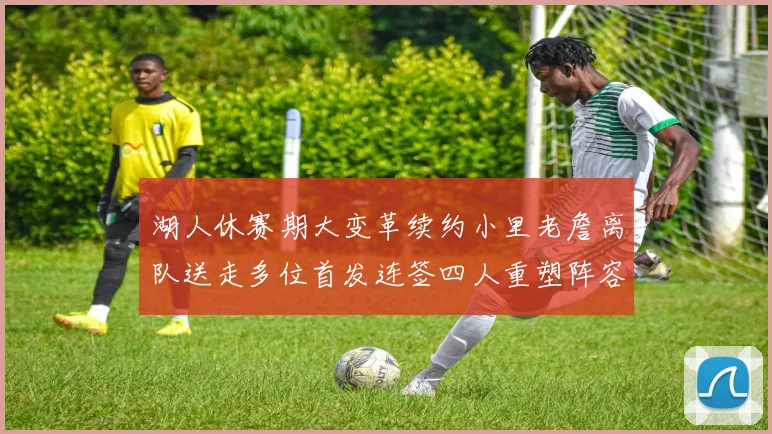 湖人休赛期大变革续约小里老詹离队送走多位首发连签四人重塑阵容