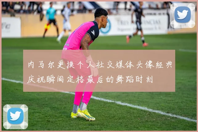 内马尔更换个人社交媒体头像经典庆祝瞬间定格最后的舞蹈时刻