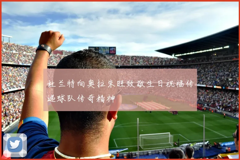 杜兰特向奥拉朱旺致敬生日祝福传递球队传奇精神