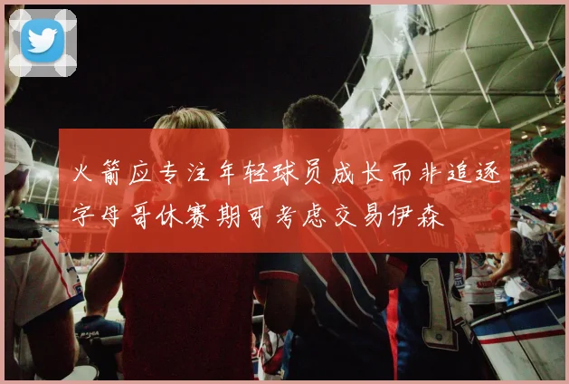 火箭应专注年轻球员成长而非追逐字母哥休赛期可考虑交易伊森