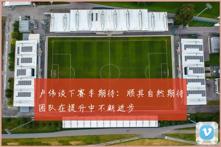 卢伟谈下赛季期待：顺其自然期待团队在提升中不断进步