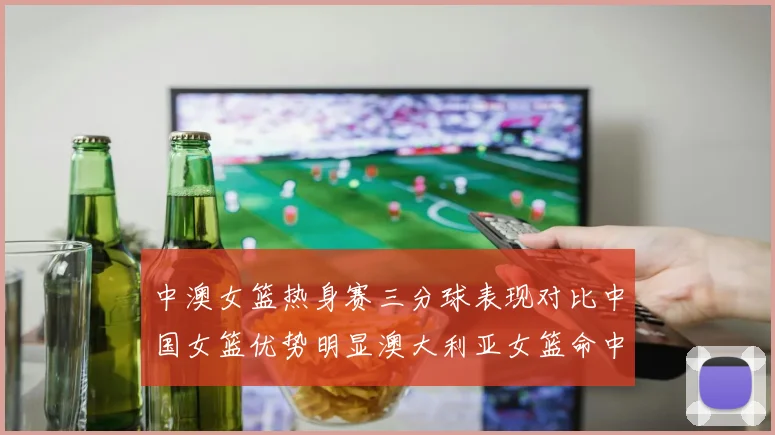 中澳女篮热身赛三分球表现对比中国女篮优势明显澳大利亚女篮命中率低下