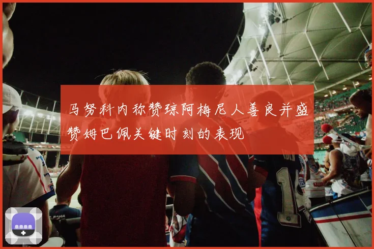 马努科内称赞琼阿梅尼人善良并盛赞姆巴佩关键时刻的表现