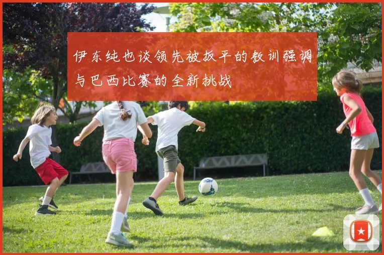 伊东纯也谈领先被扳平的教训强调与巴西比赛的全新挑战
