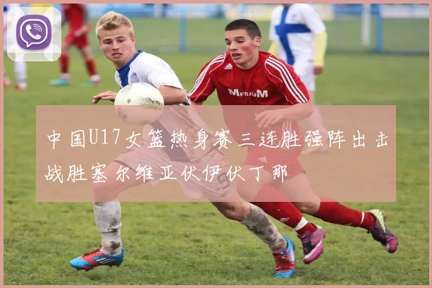 中国U17女篮热身赛三连胜强阵出击战胜塞尔维亚伏伊伏丁那