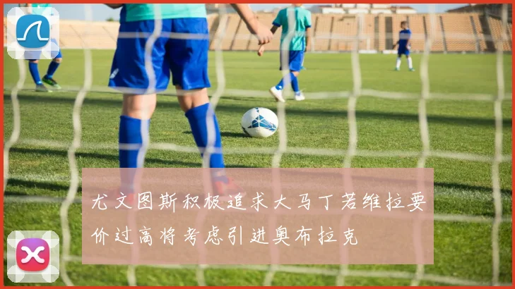 尤文图斯积极追求大马丁若维拉要价过高将考虑引进奥布拉克