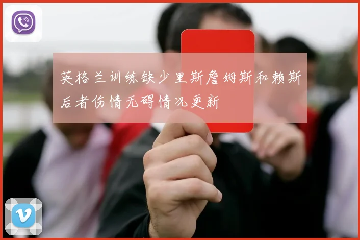 英格兰训练缺少里斯詹姆斯和赖斯后者伤情无碍情况更新