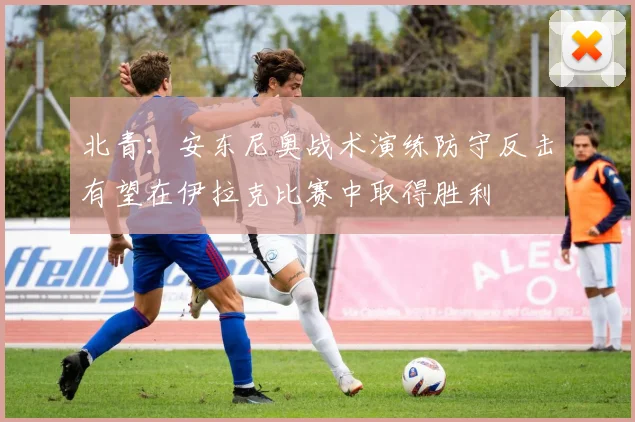 北青：安东尼奥战术演练防守反击有望在伊拉克比赛中取得胜利