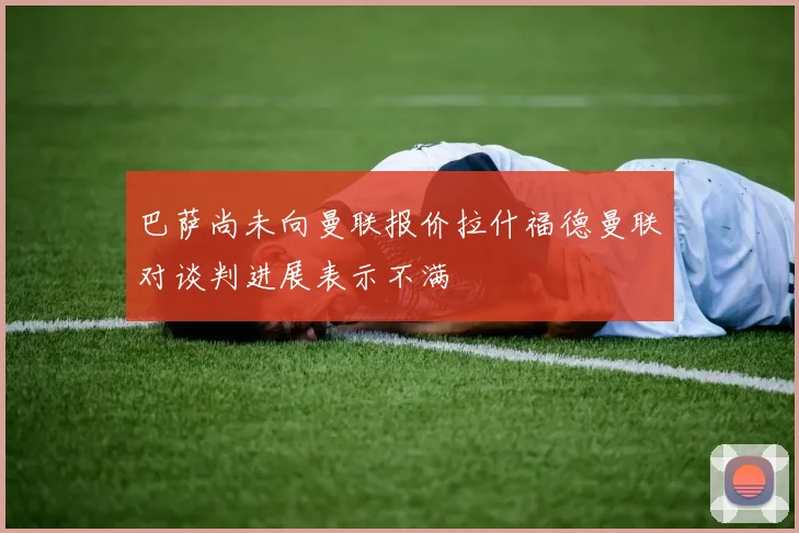 巴萨尚未向曼联报价拉什福德曼联对谈判进展表示不满