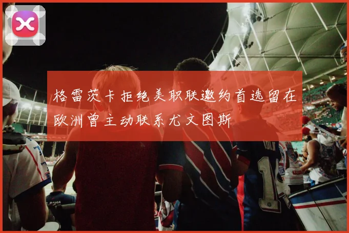 格雷茨卡拒绝美职联邀约首选留在欧洲曾主动联系尤文图斯