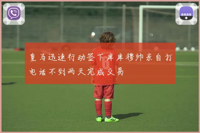 皇马迅速行动签下库库穆帅亲自打电话不到两天完成交易